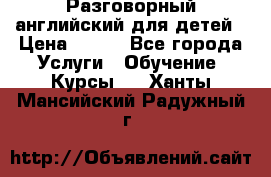 Разговорный английский для детей › Цена ­ 400 - Все города Услуги » Обучение. Курсы   . Ханты-Мансийский,Радужный г.